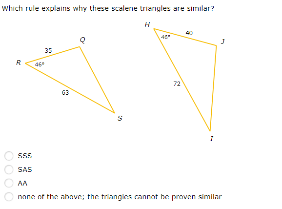 Which rule explains why these scalene triangles are similar?
H
40
46°
35
R
46°
72
63
I
SAS
AA
none of the above; the triangles cannot be proven similar
0000
