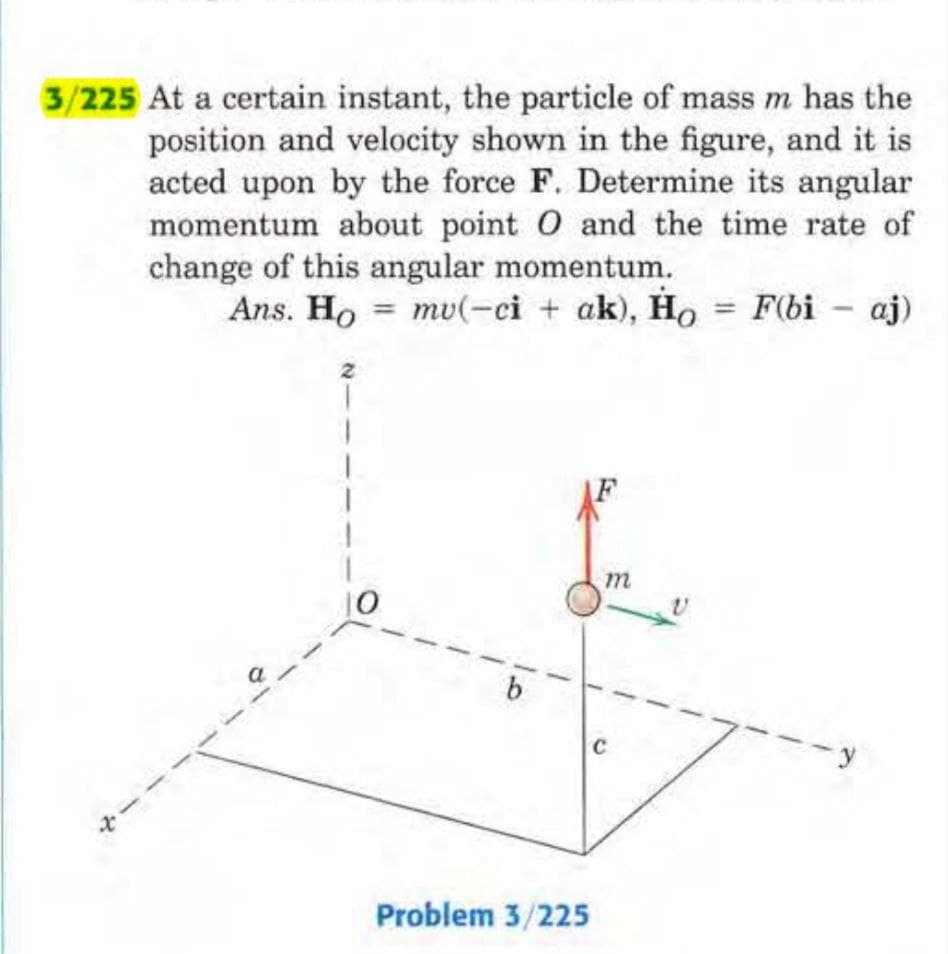 3/225 At a certain instant, the particle of mass m has the
position and velocity shown in the figure, and it is
acted upon by the force F. Determine its angular
momentum about point O and the time rate of
change of this angular momentum.
Ans. Ho mu(-ci + ak), Ho = F(bi - aj)
+-
b
Problem 3/225
m
с