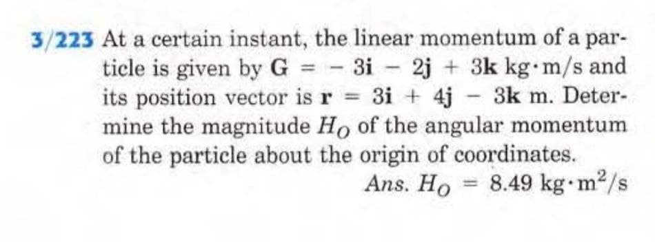3/223 At a certain instant, the linear momentum of a par-
ticle is given by G = 3i 2j + 3k kg m/s and
its position vector is r = 3i+ 4j - 3km. Deter-
mine the magnitude Ho of the angular momentum
of the particle about the origin of coordinates.
2
Ans. Ho 8.49 kg-m²/s