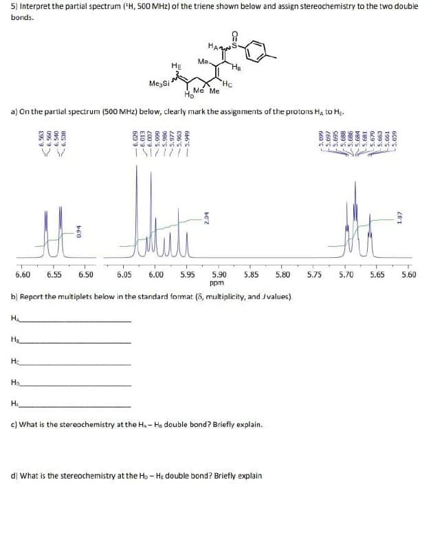 5) Interpret the partial spectrum ("H, 500 MHz) of the triene shown below and assign stereochemistry to the two double
bonds.
Me.
HE
"Hp
MezSi
Hc
H Me Me
a) On the partial spectrum (500 MHz) below, clearly mark the assignments of the protons Ha to Hạ.
6.60
6.55
6.50
6.05
6.00
5.95
5.90
5.85
5.80
5.75
5.70
5.65
5.60
ppm
b) Report the multiplets below in the standard format (8, multiplicity, and Jvalues).
HA
Ha
Ho
H.
c) What is the stereochemistry at the H, - He double bond? Briefly explain.
d] What is the stereochemistry at the Ho - He double bond? Briefly explain
6. 563
095 9
- 6.540
6. 538
620'9
6.013
200'9
GG6'S
5.977
-5.949
660 C -
269'S-
S69'S-
889'S -
989'S
5.684
5.681
5.679
E99'S
5.661
GCD'S
