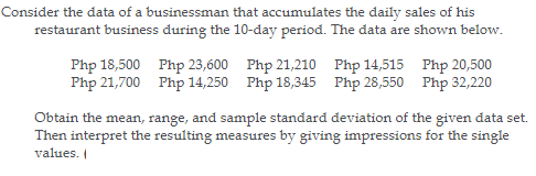 Consider the data of a businessman that accumulates the daily sales of his
restaurant business during the 10-day period. The data are shown below.
Php 18,500 Php 23,600 Php 21,210 Php 14,515 Php 20,500
Php 21,700 Php 14,250 Php 18,345 Php 28,550 Php 32,220
Obtain the mean, range, and sample standard deviation of the given data set.
Then interpret the resulting measures by giving impressions for the single
values.
