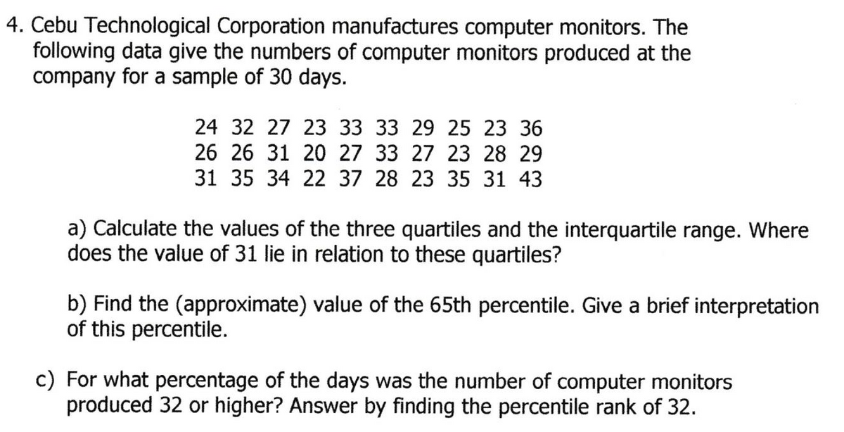 4. Cebu Technological Corporation manufactures computer monitors. The
following data give the numbers of computer monitors produced at the
company for a sample of 30 days.
24 32 27 23 33 33 29 25 23 36
26 26 31 20 27 33 27 23 28 29
31 35 34 22 37 28 23 35 31 43
a) Calculate the values of the three quartiles and the interquartile range. Where
does the value of 31 lie in relation to these quartiles?
b) Find the (approximate) value of the 65th percentile. Give a brief interpretation
of this percentile.
c) For what percentage of the days was the number of computer monitors
produced 32 or higher? Answer by finding the percentile rank of 32.
