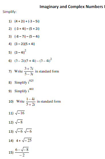 Imaginary and Complex Numbers I
Simplify:
1) (4 + 2i) + (-3 – 5i)
2) (-3 + 4i) – (5 + 2i)
3) (-8- 7i) – (5 - 4i)
4) (3- 2i)(5 + 4i)
5) (3- 4i)
6) (3– 2i)(5 + 4i) – (3 – 4i)²
3+7i
in standard form
5- 3i
7) Write
8) Simplify i925
9) Simplify i
460
1-4i
10) Write
in standard form
5+ 2i
11) V-16
12) V-8
13) -6 -6
14) 4+ V-25
6--8
15)
- 2
