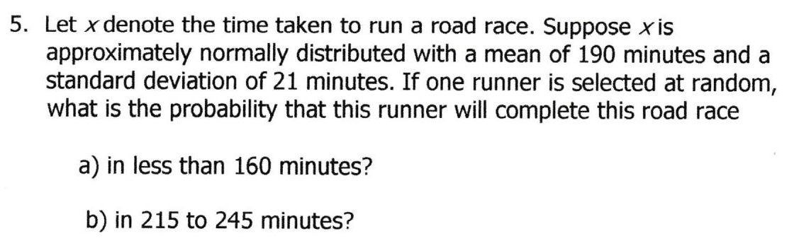 5. Let x denote the time taken to run a road race. Suppose x is
approximately normally distributed with a mean of 190 minutes and a
standard deviation of 21 minutes. If one runner is selected at random,
what is the probability that this runner will complete this road race
a) in less than 160 minutes?
b) in 215 to 245 minutes?

