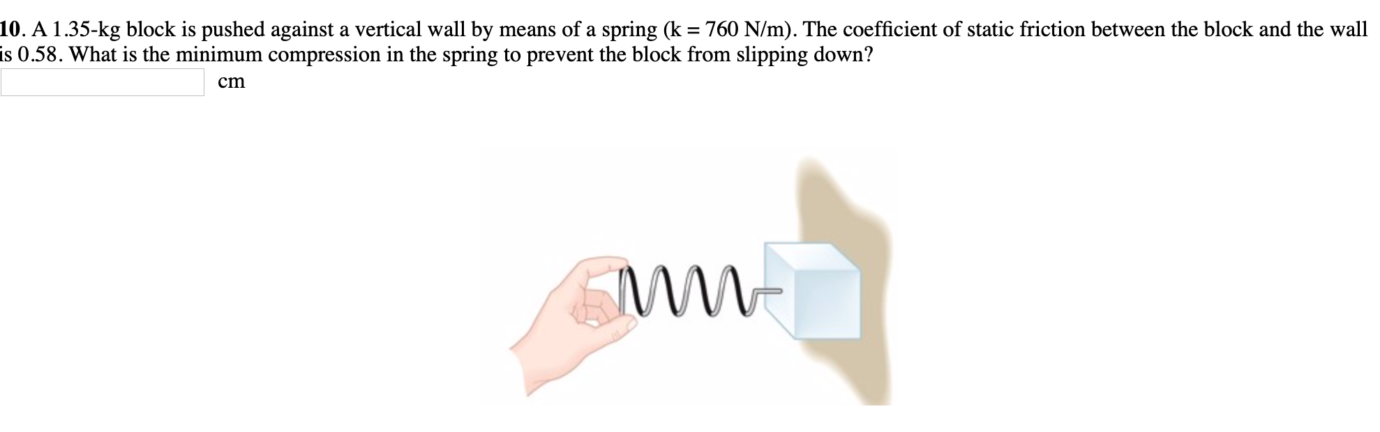 10. A 1.35-kg block is pushed against a vertical wall by means of a spring (k = 760 N/m). The coefficient of static friction between the block and the wall
is 0.58. What is the minimum compression in the spring to prevent the block from slipping down?
%3D
ст
