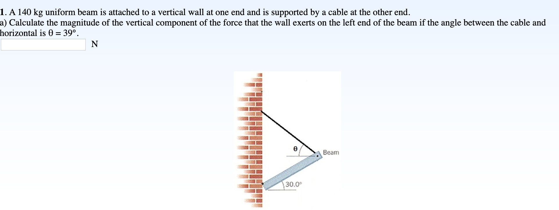 1. A 140 kg uniform beam is attached to a vertical wall at one end and is supported by a cable at the other end.
a) Calculate the magnitude of the vertical component of the force that the wall exerts on the left end of the beam if the angle between the cable and
horizontal is 0 = 39°.
%3D
N
Ө
Beam
30.0°
