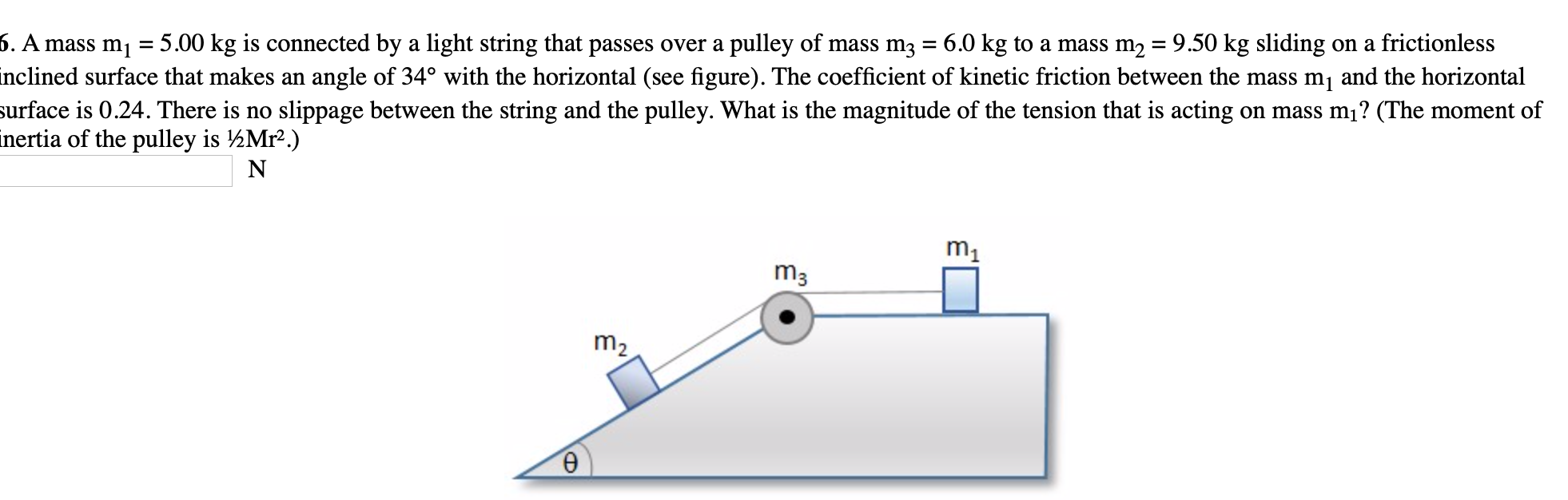 6. A mass m1
5.00 kg is connected by a light string that passes over a pulley of mass m3 = 6.0 kg to a mass m2 = 9.50 kg sliding on a frictionless
%3D
%|
inclined surface that makes an angle of 34° with the horizontal (see figure). The coefficient of kinetic friction between the mass m, and the horizontal
surface is 0.24. There is no slippage between the string and the pulley. What is the magnitude of the tension that is acting on mass m1? (The moment of
inertia of the pulley is ½Mr².)
N
m1
m3
m2
Ө
