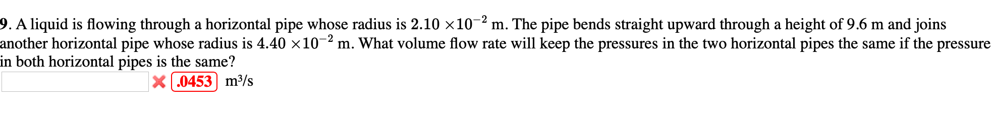 9. A liquid is flowing through a horizontal pipe whose radius is 2.10 ×10-2 m. The pipe bends straight upward through a height of 9.6 m and joins
another horizontal pipe whose radius is 4.40 x10-2 m. What volume flow rate will keep the pressures in the two horizontal pipes the same if the pressure
in both horizontal pipes is the same?
X .0453 m³/s
