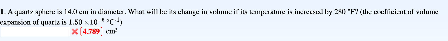 1. A quartz sphere is 14.0 cm in diameter. What will be its change in volume if its temperature is increased by 280 °F? (the coefficient of volume
expansion of quartz is 1.50 x10-6 °c-1)
X 4.789 cm³
