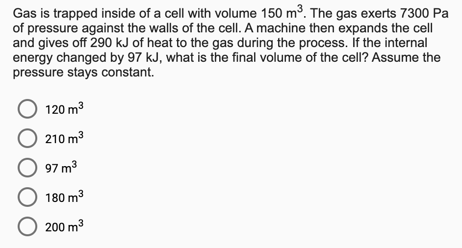 Gas is trapped inside of a cell with volume 150 m3. The gas exerts 7300 Pa
of pressure against the walls of the cell. A machine then expands the cell
and gives off 290 kJ of heat to the gas during the process. If the internal
energy changed by 97 kJ, what is the final volume of the cell? Assume the
pressure stays constant.
120 m3
210 m3
97 m3
180 m3
200 m3
