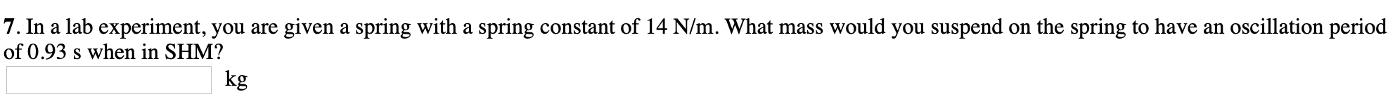 7. In a lab experiment, you are given a spring with a spring constant of 14 N/m. What mass would you suspend on the spring to have an oscillation period
of 0.93 s when in SHM?
kg
