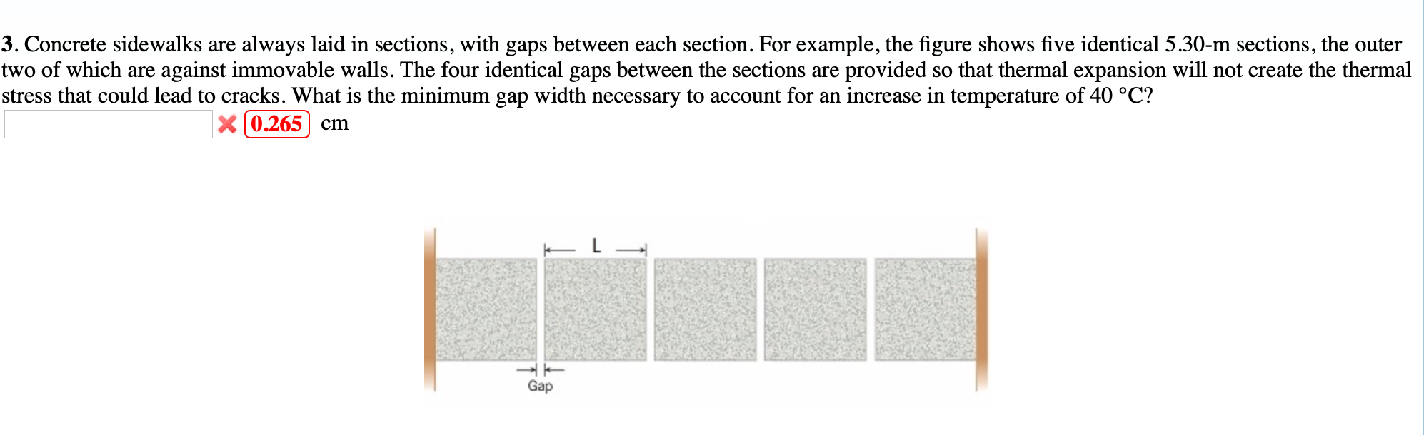 3. Concrete sidewalks are always laid in sections, with gaps between each section. For example, the figure shows five identical 5.30-m sections, the outer
two of which are against immovable walls. The four identical gaps between the sections are provided so that thermal expansion will not create the thermal
stress that could lead to cracks. What is the minimum gap width necessary to account for an increase in temperature of 40 °C?
X 0.265| cm
Gap
