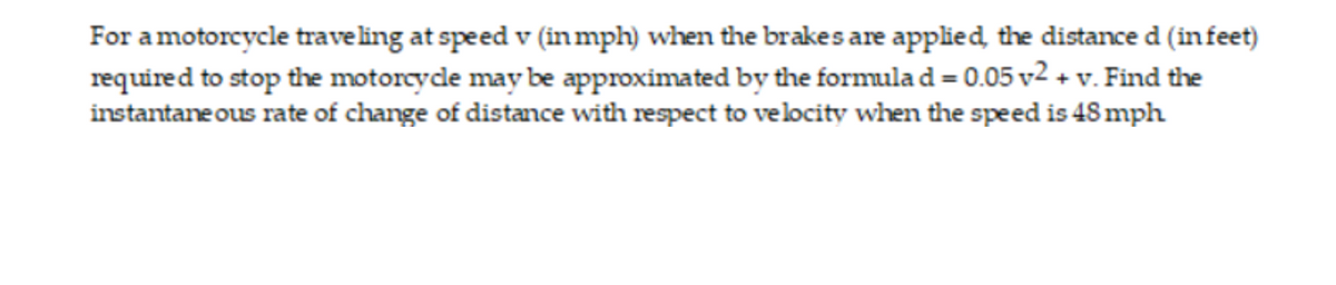 For a motorcycle traveling at speed v (inmph) when the brakes are applied, the distance d (in feet)
required to stop the motorcyde may be approximated by the formula d = 0.05 v2 + v. Find the
instantane ous rate of change of distance with respect to velocity when the speed is 48 mph
