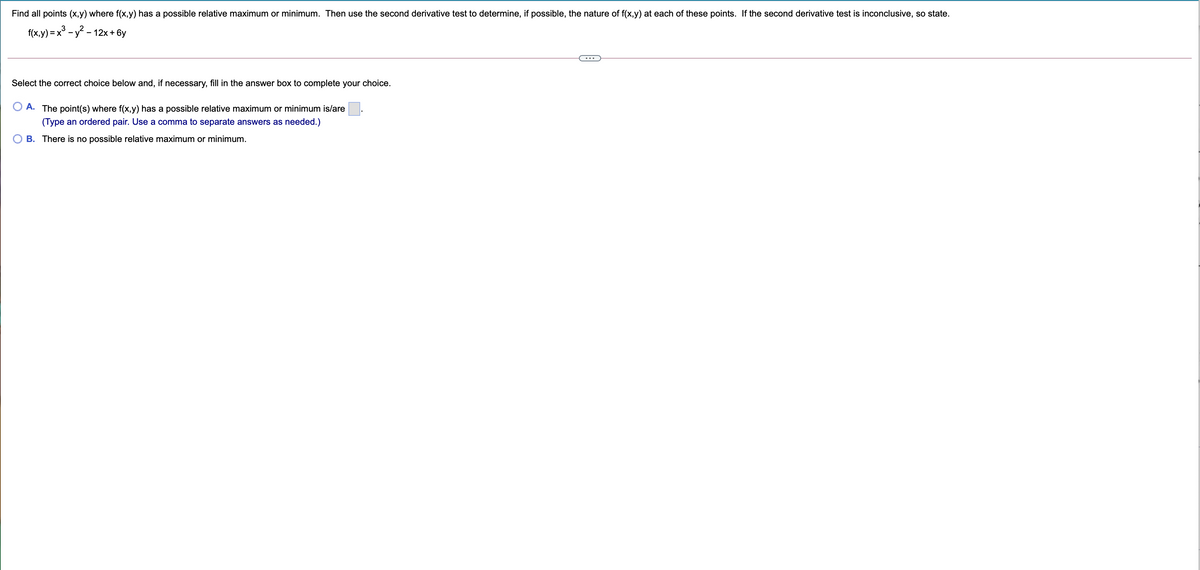 Find all points (x,y) where f(x,y) has a possible relative maximum or minimum. Then use the second derivative test to determine, if possible, the nature of f(x,y) at each of these points. If the second derivative test is inconclusive, so state.
f(x,y) = x° - y - 12x + 6y
%3D
Select the correct choice below and, if necessary, fill in the answer box to complete your choice.
A. The point(s) where f(x,y) has a possible relative maximum or minimum is/are
(Type an ordered pair. Use a comma to separate answers as needed.)
B. There is no possible relative maximum or minimum.
