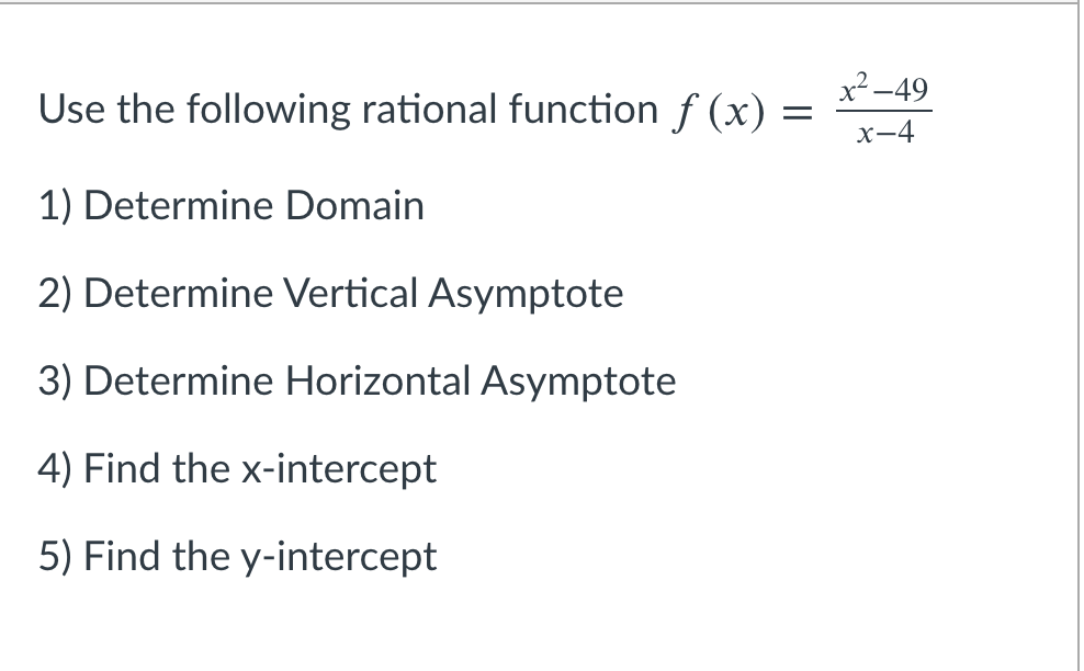 x² -49
Use the following rational function f (x)
x-4
1) Determine Domain
2) Determine Vertical Asymptote
3) Determine Horizontal Asymptote
4) Find the x-intercept
5) Find the y-intercept

