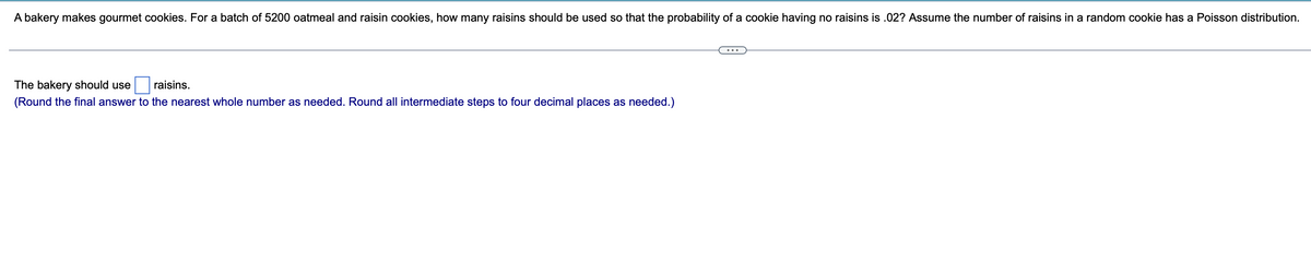 A bakery makes gourmet cookies. For a batch of 5200 oatmeal and raisin cookies, how many raisins should be used so that the probability of a cookie having no raisins is .02? Assume the number of raisins in a random cookie has a Poisson distribution.
The bakery should use
raisins.
(Round the final answer to the nearest whole number as needed. Round all intermediate steps to four decimal places as needed.)
