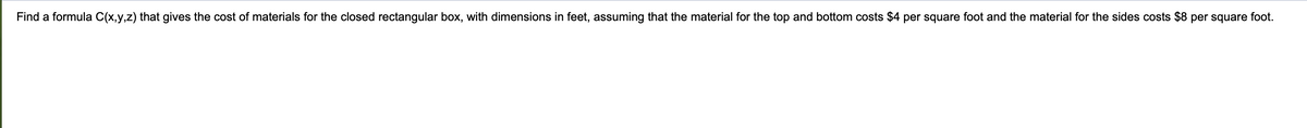 Find a formula C(x,y,z) that gives the cost of materials for the closed rectangular box, with dimensions in feet, assuming that the material for the top and bottom costs $4 per square foot and the material for the sides costs $8 per square foot.
