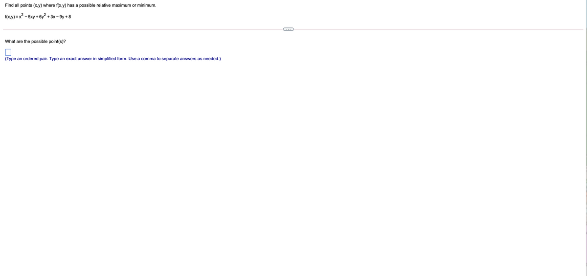 Find all points (x,y) where f(x,y) has a possible relative maximum or minimum.
2
f(x,y) = x - 5xy + 6y + 3x - 9y + 8
What are the possible point(s)?
(Type an ordered pair. Type an exact answer in simplified form. Use a comma to separate answers as needed.)
