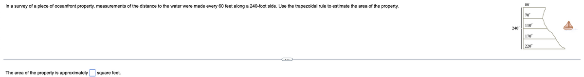 In a survey of a piece of oceanfront property, measurements of the distance to the water were made every 60 feet along a 240-foot side. Use the trapezoidal rule to estimate the area of the property.
80'
70'
240'
110'
170'
220'
The area of the property is approximately
square feet.
