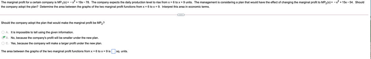 The marginal profit for a certain company is MP, (x) = – x² + 19x - 78. The company expects the daily production level to rise from x = 6 to x = 9 units. The management is considering a plan that would have the effect of changing the marginal profit to MP2(x) = -x² + 15x - 54. Should
the company adopt the plan? Determine the area between the graphs of the two marginal profit functions from x = 6 to x = 9. Interpret this area in economic terms.
Should the company adopt the plan that would make the marginal profit be MP2?
A. It is impossible to tell using the given information.
B. No, because the company's profit will be smaller under the new plan.
Yes, because the company will make a larger profit under the new plan.
The area between the graphs of the two marginal profit functions from x = 6 to x = 9 is
sq. units.
