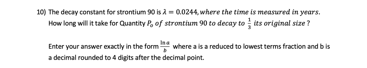 10) The decay constant for strontium 90 is 2 = 0.0244, where the time is measured in years.
How long will it take for Quantity P, of strontium 90 to decay to
3
; its original size ?
In a
Enter your answer exactly in the form
where a is a reduced to lowest terms fraction and b is
b
a decimal rounded to 4 digits after the decimal point.
