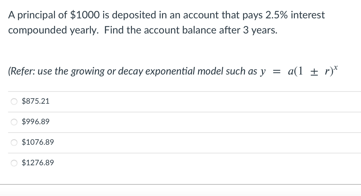 A principal of $1000 is deposited in an account that pays 2.5% interest
compounded yearly. Find the account balance after 3 years.
(Refer: use the growing or decay exponential model such as y =
a(1 ± r)*
$875.21
$996.89
$1076.89
$1276.89
