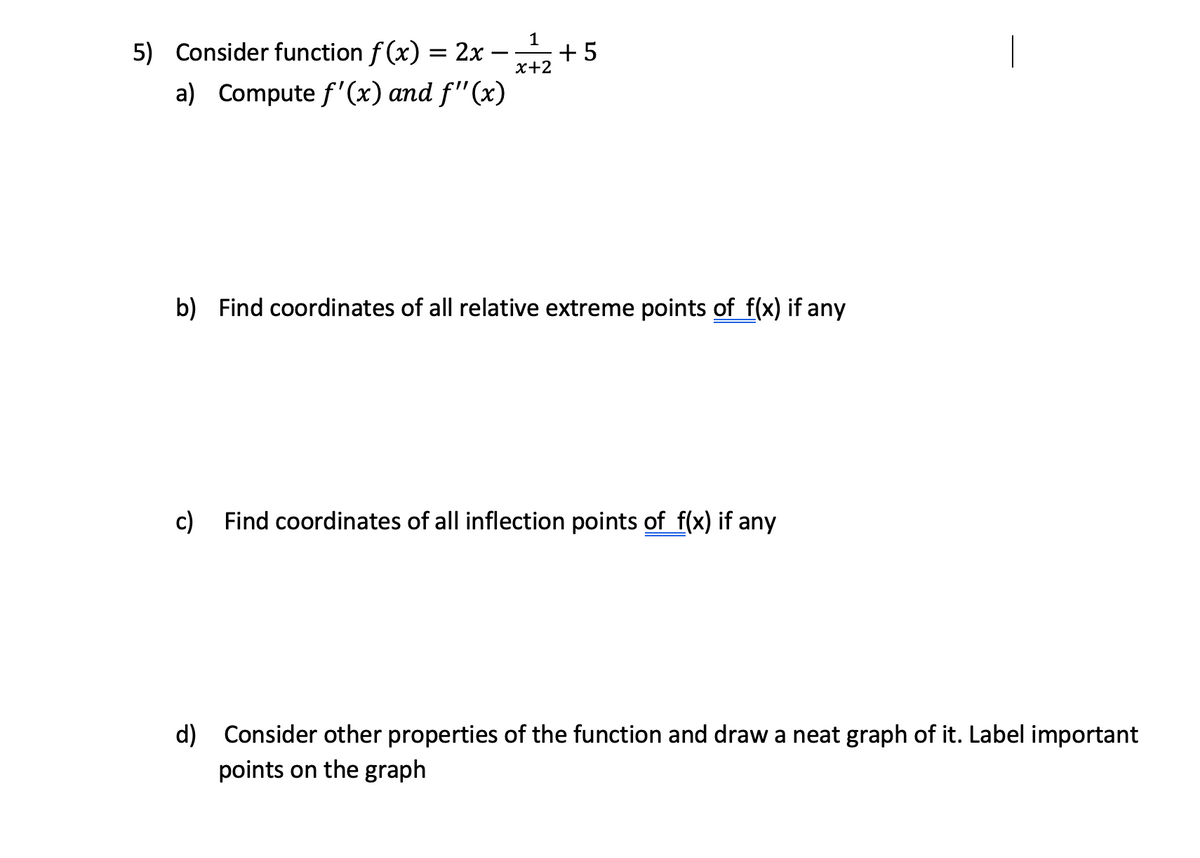 1
5) Consider function f (x) = 2x – +5
х+2
a) Compute f'(x) and f"(x)
b) Find coordinates of all relative extreme points of f(x) if any
c) Find coordinates of all inflection points of f(x) if any
d) Consider other properties of the function and draw a neat graph of it. Label important
points on the graph
