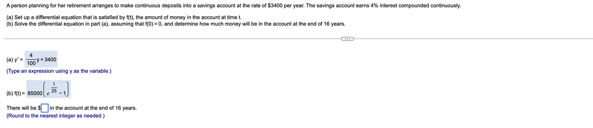 A person planning for her retirement arranges to make continuous deposits into a savings account at the rate of $3400 per year. The savings account earns 4% interest compounded continuously.
(a) Set up a differential equation that is satisfied by f(t), the amount of money in the account at time t.
(b) Solve the differential equation in part (a), assuming that f(0) = 0, and determine how much money will be in the account at the end of 16 years.
4
(a) y' =
-y+ 3400
100
%3D
(Type an expression using y as the variable.)
t
(b) f(t) = 85000
25
- 1
There will be $
in the account at the end of 16 years.
(Round to the nearest integer as needed.)
