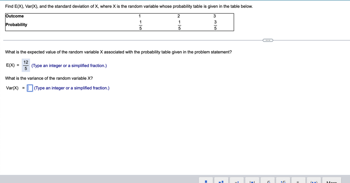 Find E(X), Var(X), and the standard deviation of X, where X is the random variable whose probability table is given in the table below.
Outcome
1
2
3
1
1
Probability
5
5
What is the expected value of the random variable X associated with the probability table given in the problem statement?
E(X)
=
12
5
(Type an integer or a simplified fraction.)
What is the variance of the random variable X?
Var(X)
=
(Type an integer or a simplified fraction.)
35
■
.
=
C
(-)
Moro