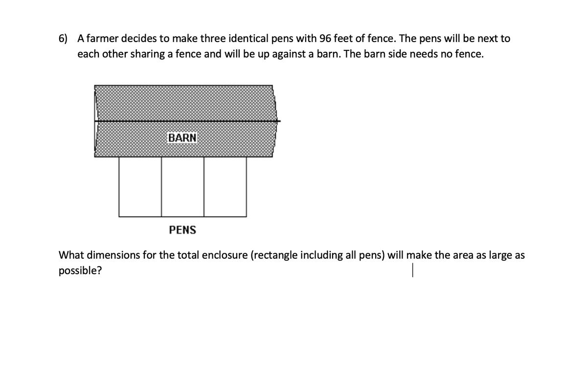 6) A farmer decides to make three identical pens with 96 feet of fence. The pens will be next to
each other sharing a fence and will be up against a barn. The barn side needs no fence.
BARN
PENS
What dimensions for the total enclosure (rectangle including all pens) will make the area as large as
possible?
