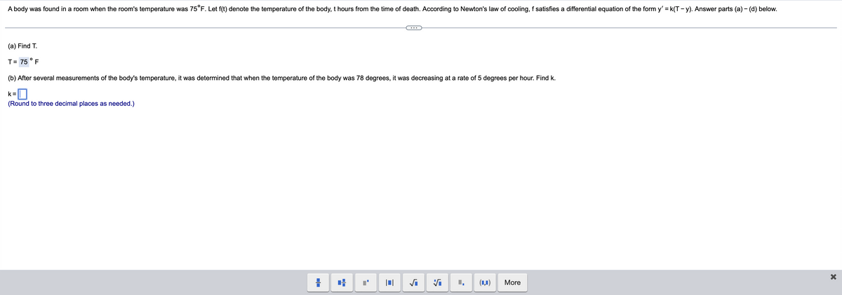 A body was found in a room when the room's temperature was 75°F. Let f(t) denote the temperature of the body, t hours from the time of death. According to Newton's law of cooling, f satisfies a differential equation of the form y' = k(T - y). Answer parts (a) - (d) below.
(a) Find T.
T= 75 ° F
(b) After several measurements of the body's temperature, it was determined that when the temperature of the body was 78 degrees, it was decreasing at a rate of 5 degrees per hour. Find k.
k =
(Round to three decimal places as needed.)
(1,1)
More
