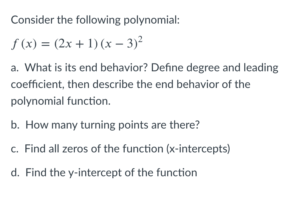 Consider the following polynomial:
f (x) = (2x + 1) (x – 3)²
-
a. What is its end behavior? Define degree and leading
coefficient, then describe the end behavior of the
polynomial function.
b. How many turning points are there?
c. Find all zeros of the function (x-intercepts)
d. Find the y-intercept of the function
