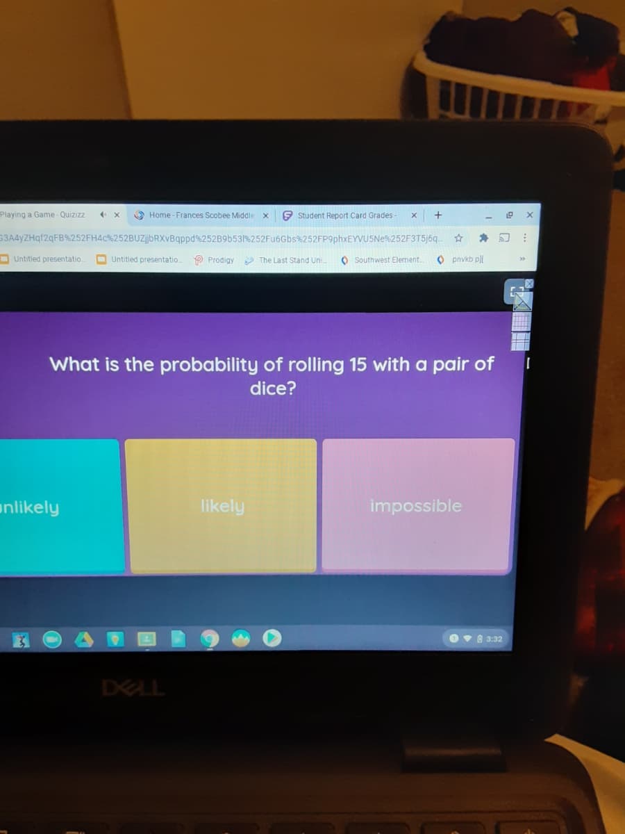 Playing a Game-Quizizz
O Home -Frances Scobee Middle
E Student Report Card Grades
G3A4yZHqf2qFB%252FH4C%252BUzjbRXvBqppd%252B96531%252Fu6Gbs%252FP9phxEYVUSNe%252F3T5)69.
D Untitled presentatio.
O Untitled presentatio.
P Prodigy The Last Stand Uni.
O Southwest Element.
O pnvkb pll
What is the probability of rolling 15 with a pair of
dice?
unlikely
likely
impossible
Ov 8 3:32
DELL
