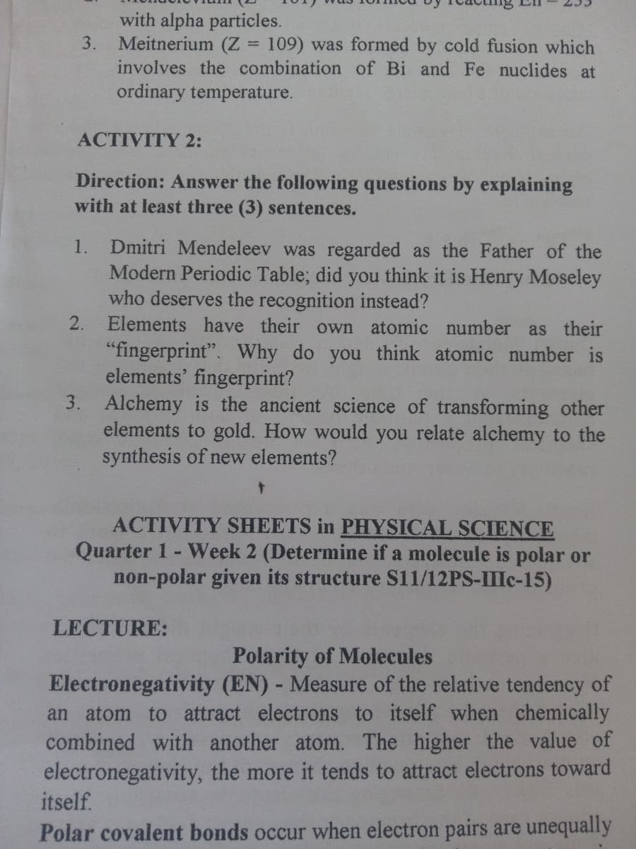 with alpha particles.
Meitnerium (Z
involves the combination of Bi and Fe nuclides at
3.
= 109) was formed by cold fusion which
ordinary temperature.
ACTIVITY 2:
Direction: Answer the following questions by explaining
with at least three (3) sentences.
Dmitri Mendeleev was regarded as the Father of the
Modern Periodic Table; did you think it is Henry Moseley
who deserves the recognition instead?
2. Elements have their own atomic
1.
number as their
"fingerprint". Why do you think atomic number is
elements' fingerprint?
3. Alchemy is the ancient science of transforming other
elements to gold. How would you relate alchemy to the
synthesis of new elements?
ACTIVITY SHEETS in PHYSICAL SCIENCE
Quarter 1- Week 2 (Determine if a molecule is polar or
non-polar given its structure S11/12PS-IIIC-15)
LECTURE:
Polarity of Molecules
Electronegativity (EN) - Measure of the relative tendency of
an atom to attract electrons to itself when chemically
combined with another atom. The higher the value of
electronegativity, the more it tends to attract electrons toward
itself.
Polar covalent bonds occur when electron pairs are unequally
