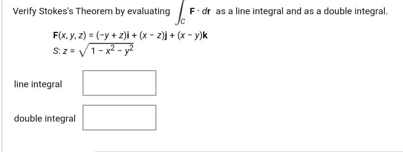 Verify Stokes's Theorem by evaluating
F. dr as a line integral and as a double integral.
F(x, y, z) = (-y + z)i + (x - z)j + (x - y)k
S:z = V1- x2 - y2
line integral
double integral
