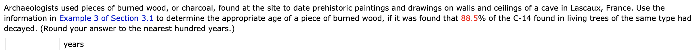 Archaeologists used pieces of burned wood, or charcoal, found at the site to date prehistoric paintings and drawings on walls and ceilings of a cave in Lascaux, France. Use the
information in Example 3 of Section 3.1 to determine the appropriate age of a piece of burned wood, if it was found that 88.5% of the C-14 found in living trees of the same type had
decayed. (Round your answer to the nearest hundred years.)
years
