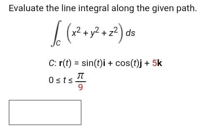Evaluate the line integral along the given path.
I (
2+ y2 + z² ) ds
C: r(t) = sin(t)i + cos(t)j + 5k
Osts
9
