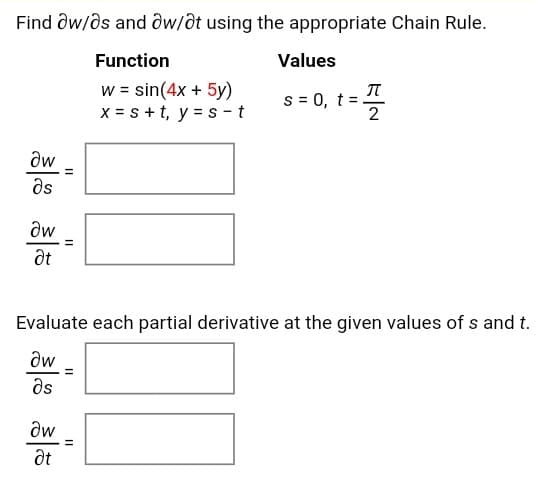 Find ôw/ds and ôw/ôt using the appropriate Chain Rule.
Function
Values
w = sin(4x + 5y)
x = s +t, y = s -t
s = 0, t =.
2
aw
ds
dw
Evaluate each partial derivative at the given values of s and t.
aw
ds
aw
at
