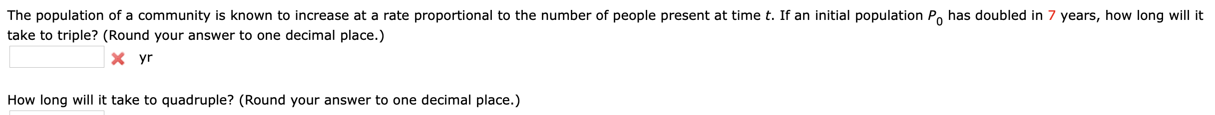 The population of a community is known to increase at a rate proportional to the number of people present at time t. If an initial population P, has doubled in 7 years, how long will it
take to triple? (Round your answer to one decimal place.)
X yr
How long will it take to quadruple? (Round your answer to one decimal place.)
