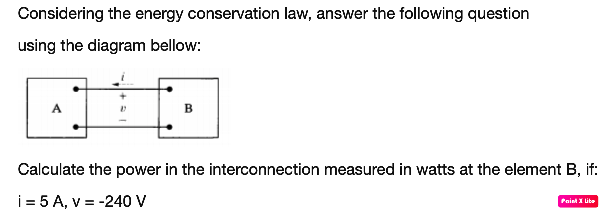 Considering the energy conservation law, answer the following question
using the diagram bellow:
A
B
Calculate the power in the interconnection measured in watts at the element B, if:
i = 5 A, v = -240 V
Paint X lite
