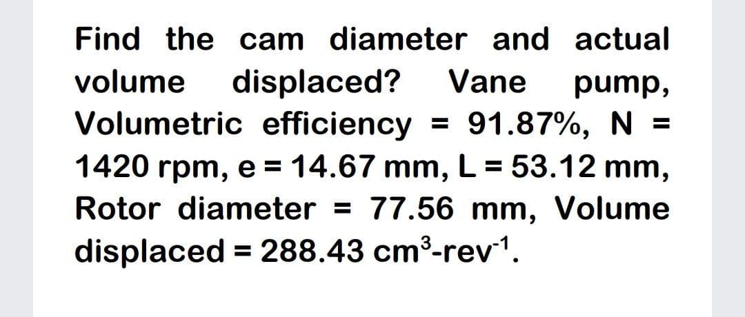 Find the cam diameter and actual
displaced?
Volumetric efficiency = 91.87%, N =
1420 rpm, e = 14.67 mm, L = 53.12 mm,
volume
Vane
pump,
%3D
Rotor diameter = 77.56 mm, Volume
displaced = 288.43 cm3-rev1.
