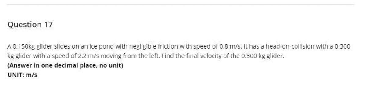Question 17
A 0.150kg glider slides on an ice pond with negligible friction with speed of 0.8 m/s. It has a head-on-collision with a 0.300
kg glider with a speed of 2.2 m/s moving from the left. Find the final velocity of the 0.300 kg glider.
(Answer in one decimal place, no unit)
UNIT: m/s
