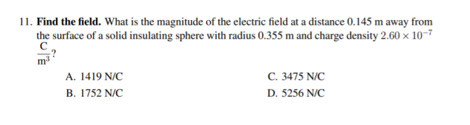 11. Find the field. What is the magnitude of the electric field at a distance 0.145 m away from
the surface of a solid insulating sphere with radius 0.355 m and charge density 2.60 × 10-7
C. 3475 N/C
D. 5256 N/C
A. 1419 N/C
В. 1752 NC
