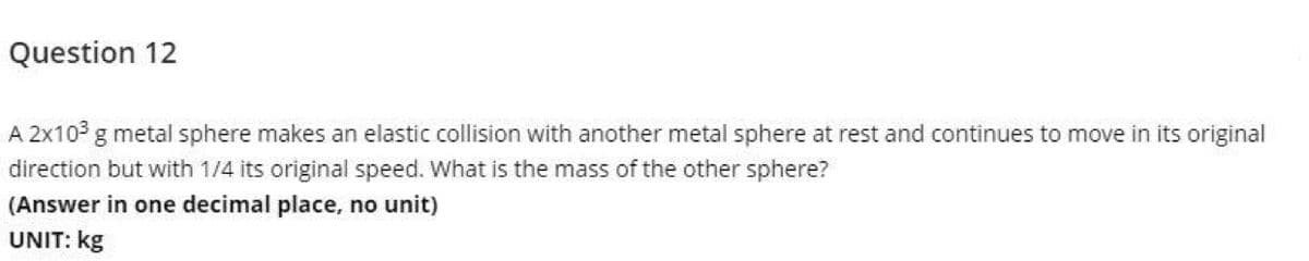 Question 12
A 2x10 g metal sphere makes an elastic collision with another metal sphere at rest and continues to move in its original
direction but with 1/4 its original speed. What is the mass of the other sphere?
(Answer in one decimal place, no unit)
UNIT: kg
