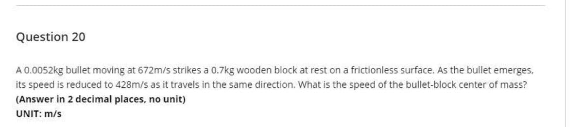 Question 20
A 0.0052kg bullet moving at 672m/s strikes a 0.7kg wooden block at rest on a frictionless surface. As the bullet emerges,
its speed is reduced to 428m/s as it travels in the same direction. What is the speed of the bullet-block center of mass?
(Answer in 2 decimal places, no unit)
UNIT: m/s
