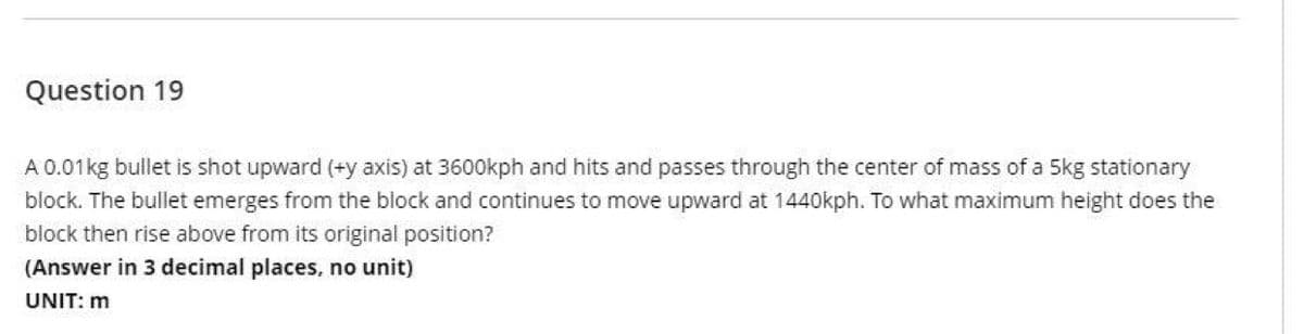Question 19
A 0.01kg bullet is shot upward (+y axis) at 3600kph and hits and passes through the center of mass of a 5kg stationary
block. The bullet emerges from the block and continues to move upward at 1440kph. To what maximum height does the
block then rise above from its original position?
(Answer in 3 decimal places, no unit)
UNIT: m
