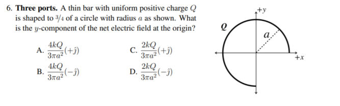6. Three ports. A thin bar with uniform positive charge Q
is shaped to 3/4 of a circle with radius a as shown. What
is the y-component of the net electric field at the origin?
4kQ
A.
(+j)
2kQ
C.
3πα
+x
4kQ
В.
3ra?
을(-)
2kQ
D.
Зла?
(f–)
