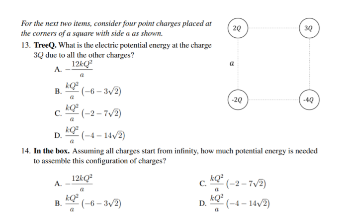For the next two items, consider four point charges placed at
the corners of a square with side a as shown.
20
3Q
13. TreeQ. What is the electric potential energy at the charge
3Q due to all the other charges?
12KQ²
А.
a
a
kQ?
В.
(-6 – 3/2)
-20
-4Q
a
kQ² (-2 – 7/2)
С.
a
kQ²
D.
(-4 – 14/2)
a
14. In the box. Assuming all charges start from infinity, how much potential energy is needed
to assemble this configuration of charges?
12KQ²
kQ²
С.
-(-2 – 7/2)
А.
a
kQ²
В.
-(-6 – 3/2)
kQ²
D.
-(-4 – 14/2)
a
a

