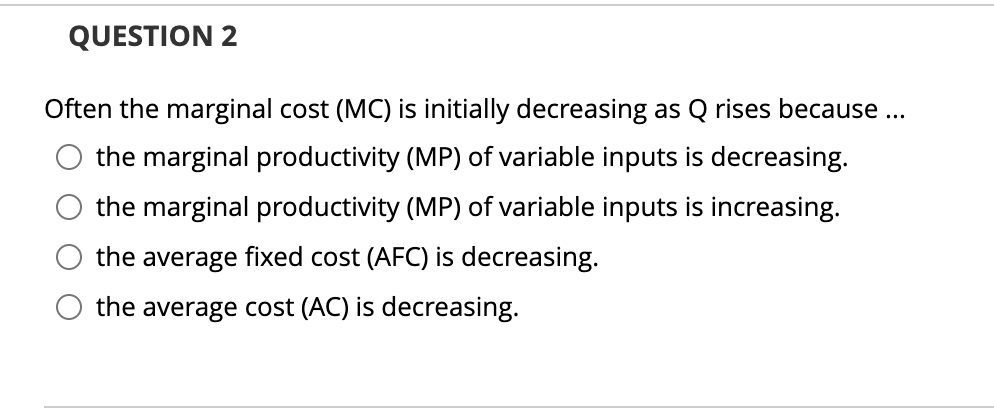 QUESTION 2
Often the marginal cost (MC) is initially decreasing as Q rises because ..
the marginal productivity (MP) of variable inputs is decreasing.
the marginal productivity (MP) of variable inputs is increasing.
the average fixed cost (AFC) is decreasing.
the average cost (AC) is decreasing.
