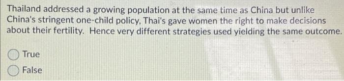 Thailand addressed a growing population at the same time as China but unlike
China's stringent one-child policy, Thai's gave women the right to make decisions
about their fertility. Hence very different strategies used yielding the same outcome.
True
False
